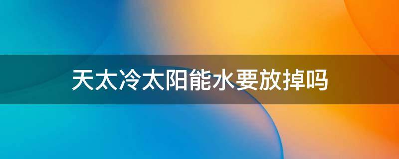 天太冷太阳能水要放掉吗 天冷太阳能的水要放掉吗