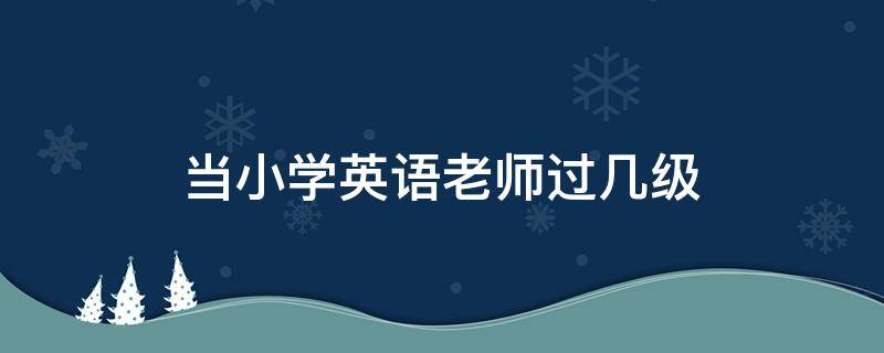 当小学英语老师过几级 当小学的英语老师需要英语过几级