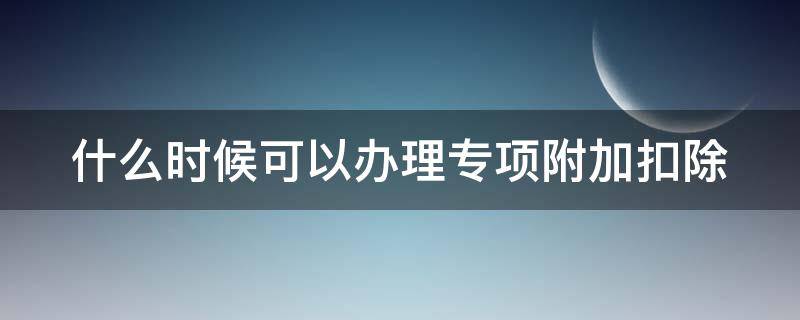 什么时候可以办理专项附加扣除（什么时候可以办理专项附加扣除的）