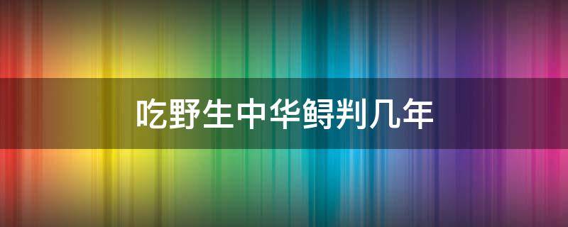 吃野生中华鲟判几年 野生中华鲟吃了犯法吗