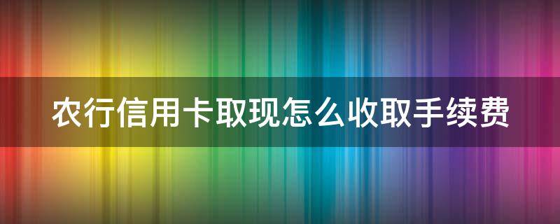 农行信用卡取现怎么收取手续费 农行信用卡取现怎么收取手续费用