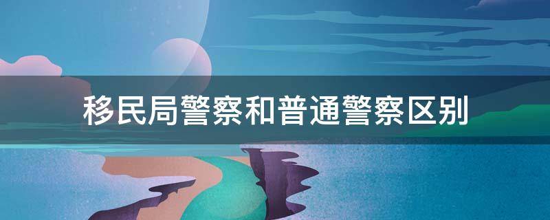 移民局警察和普通警察区别 移民局警察与公安警察有什么区别