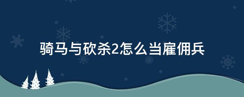 骑马与砍杀2怎么当雇佣兵（骑马与砍杀2如何雇佣雇佣兵）