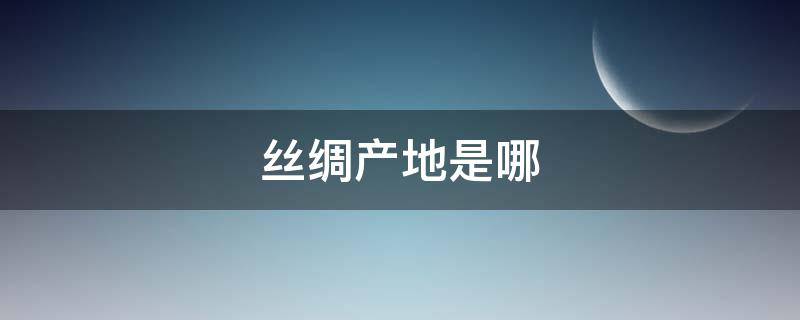 丝绸产地是哪（丝绸的原产地是哪里）