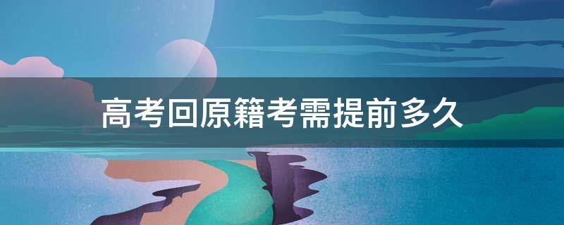 高考回原籍考需提前多久 回原籍高考提前多久回去