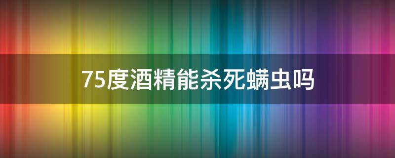 75度酒精能杀死螨虫吗（75度酒精可以除螨吗）