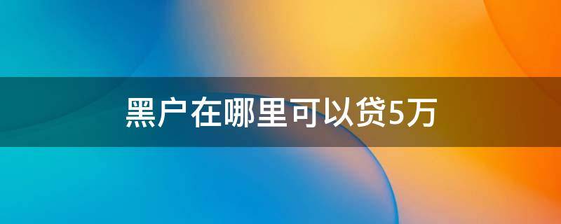 黑户在哪里可以贷5万 黑户怎么样能贷到3万到5万