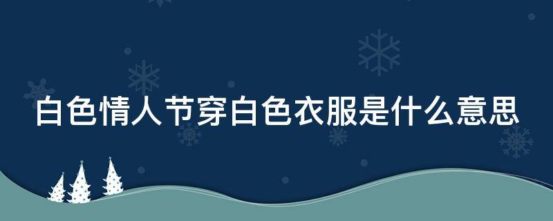 白色情人节穿白色衣服是什么意思（白色情人节穿白色衣服是什么意思呀）