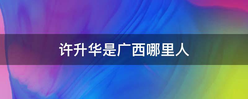 许升华是广西哪里人 广西许升华个人是广西哪里