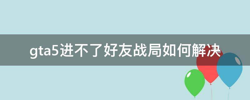 gta5进不了好友战局如何解决（gta5进不了好友的战局）