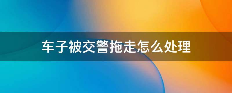 车子被交警拖走怎么处理 车子被交警拖走了怎么处理