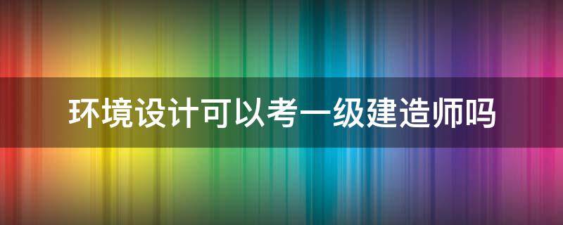 环境设计可以考一级建造师吗（环境科学可以考一级建造师吗）