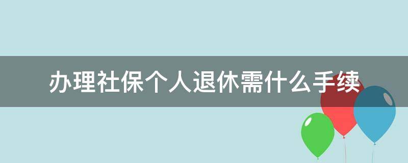 办理社保个人退休需什么手续（办理社保个人退休需什么手续?）