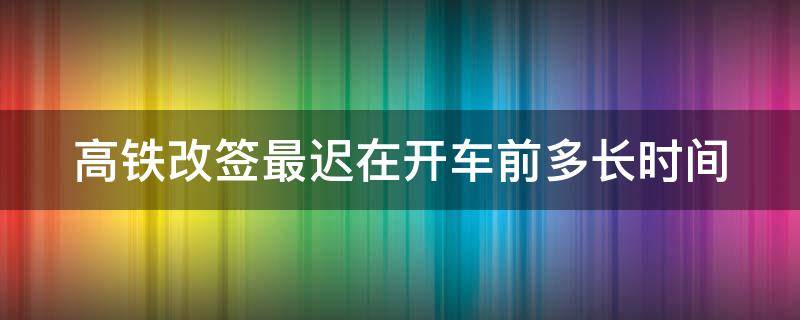 高铁改签最迟在开车前多长时间（高铁改签最迟在开车前多长时间进站）