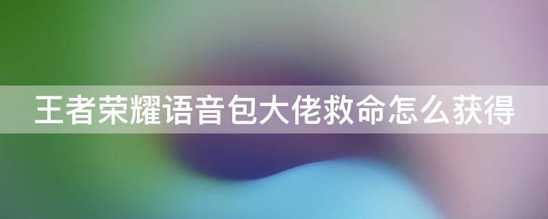 王者荣耀语音包大佬救命怎么获得 王者荣耀语音包大佬救命怎么获取