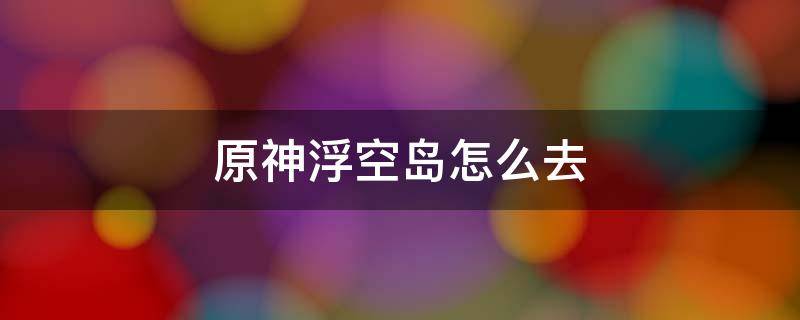 原神浮空岛怎么去 原神 浮空岛怎么上去