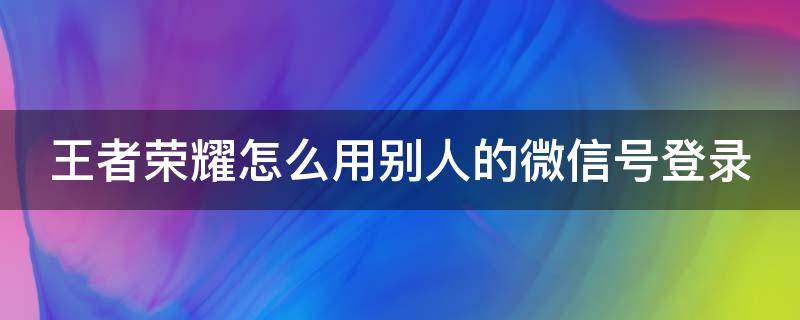 王者荣耀怎么用别人的微信号登录（王者怎样用别人的微信登录）