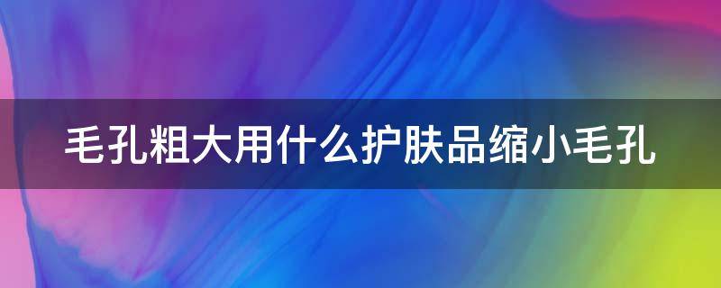 毛孔粗大用什么护肤品缩小毛孔 毛孔粗大用什么护肤品缩小毛孔好