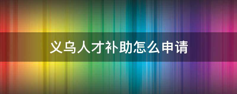 义乌人才补助怎么申请（义乌人才补贴申请条件）