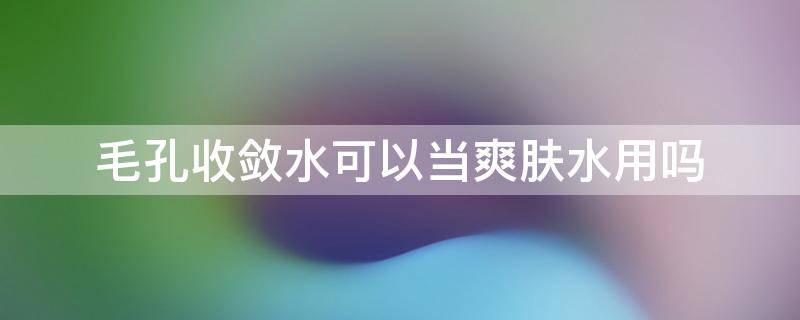 毛孔收敛水可以当爽肤水用吗 爽肤水能收毛孔吗