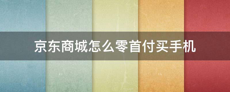 京东商城怎么零首付买手机（京东如何零首付购手机）