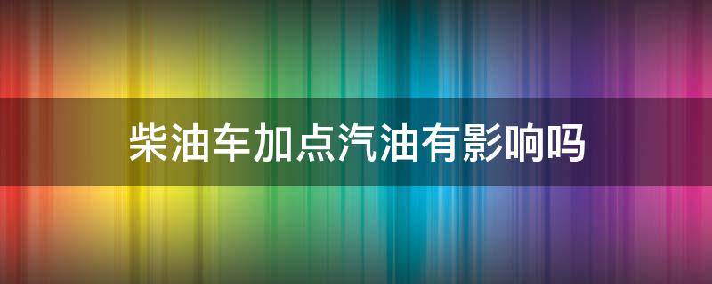 柴油车加点汽油有影响吗 汽油车加到柴油有什么影响