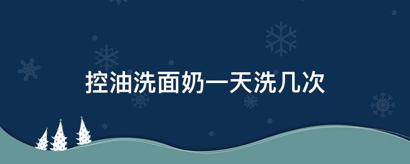 控油洗面奶一天洗几次 控油一整天的洗面奶