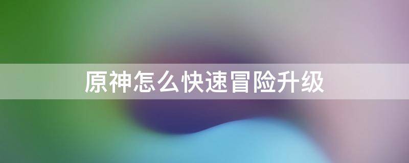 原神怎么快速冒险升级 原神怎么能快速提升冒险等级