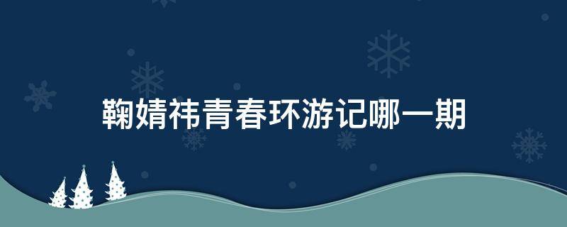 鞠婧祎青春环游记哪一期 鞠婧祎青春环游记哪一期回忆小时候