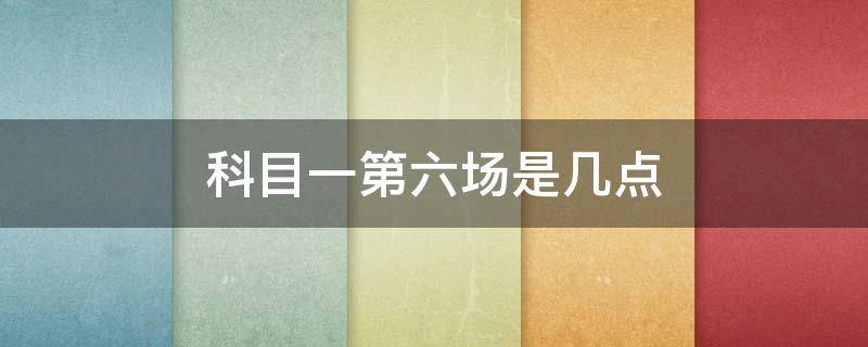 科目一第六场是几点 科目一第六场是几点 铁山路