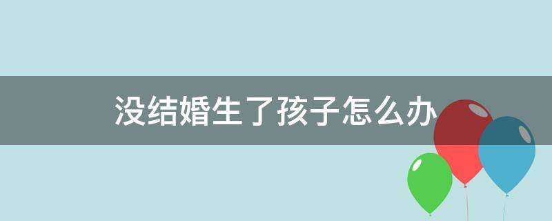 没结婚生了孩子怎么办（不结婚生了孩子怎么办）