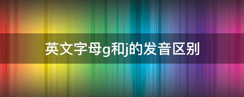 英文字母g和j的发音区别（英文字母G和J的发音）