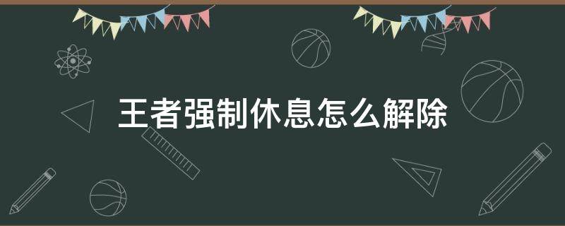 王者强制休息怎么解除 王者荣耀六小时强制休息怎么解除