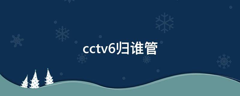 cctv6归谁管 cctv6归哪个部门管