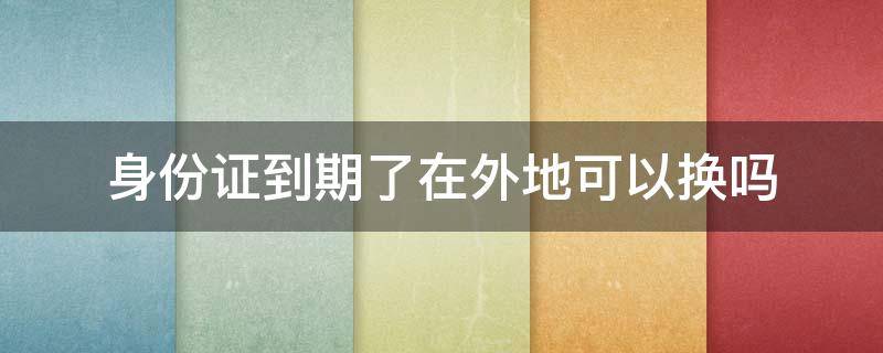 身份证到期了在外地可以换吗（请问身份证到期了在外地可以换吗?）