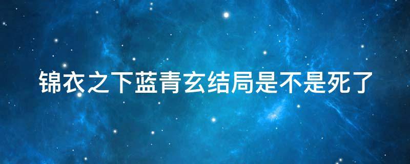 锦衣之下蓝青玄结局是不是死了 锦衣之下蓝青玄结局是不是死了