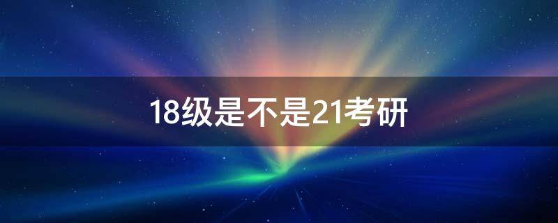 18级是不是21考研 18级大学生考研是21考研吗