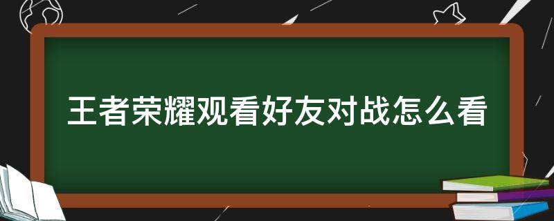 王者荣耀观看好友对战怎么看（王者荣耀观看好友对战怎么看不到呢）