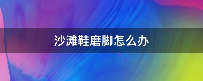 沙滩鞋磨脚怎么办 鞋磨脚该怎么办