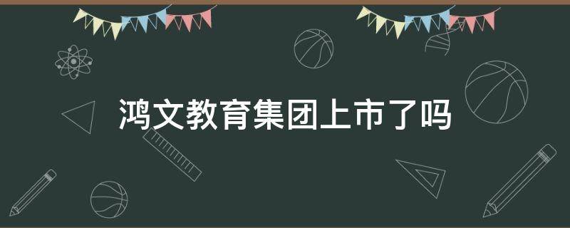 鸿文教育集团上市了吗（鸿文教育集团市值多少）