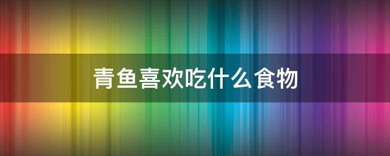 青鱼喜欢吃什么食物 青鱼都喜欢吃什么食物