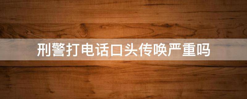 刑警打电话口头传唤严重吗（刑警打电话口头传唤严重吗 说是银行卡问题）