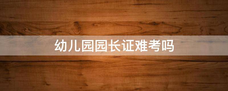 幼儿园园长证难考吗 幼儿园园长证难不难