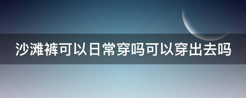 沙滩裤可以日常穿吗可以穿出去吗（沙滩裤可以日常穿吗可以穿出去吗图片）