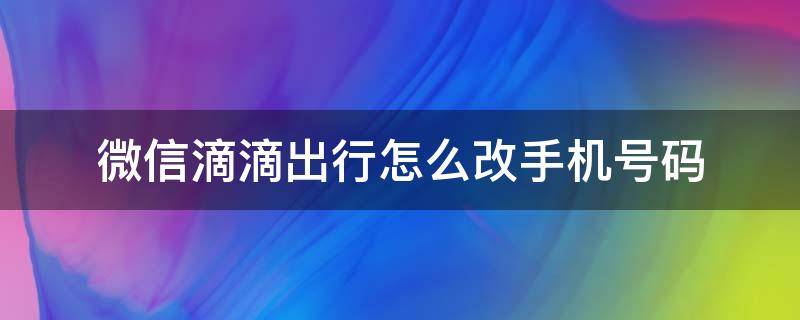 微信滴滴出行怎么改手机号码 微信里面的滴滴出行怎么改手机号码