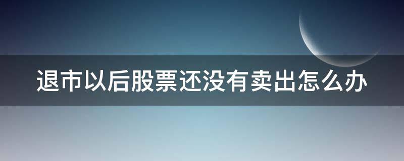 退市以后股票还没有卖出怎么办（退市的股票没卖出去还有用吗）