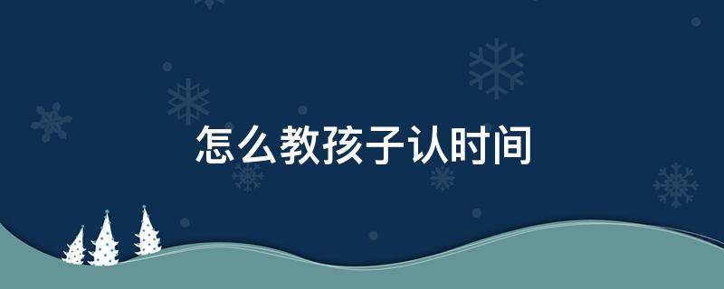 怎么教孩子认时间 怎么教孩子认时间之间的间隙