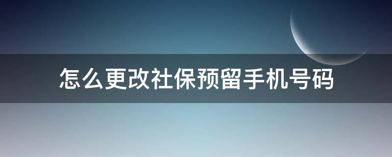 怎么更改社保预留手机号码（手机上如何更改社保卡预留手机号码）