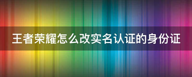 王者荣耀怎么改实名认证的身份证（王者荣耀怎么改实名认证的身份证号）