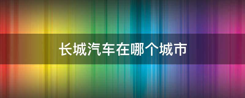 长城汽车在哪个城市（长城汽车在哪个城市买便宜点）